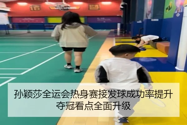 孙颖莎全运会热身赛接发球成功率提升夺冠看点全面升级
